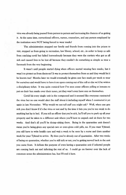 Vs wasalveady being s from peson t person ad increasin e clances of s getong it Atthe same tme, corectional offcrs,murses,counselor, and any person employed by e insiution were NOT beingforced to weas masks!  The adminisraion stopped ou family and frcnds from coming nto the prison fo s, stoppect us from going 1o ecreson,law Hbary, sehoo,etc..in orler 10 keep us e froms caiching covid but faled horrendousy becaus tey were the cariers who got us sickanc causedlves 0 be lost ll because they couke’sdo sometbing s simpl 5 wese 2 fcemask from the very begineing.  Hwast unl people started dying when officers sated wearing frce masks, but ‘w110 profect us from themnot T was 1o protect themseles from usand they woukd et e known (00! Mosds e we wou eveatually b Gven one fce mask per weck t wear for ourscives and woud have © hav it on upan coming out ofthe cell o ls we’d be wrien a discipinaey ieket. Tt was e comical v v secn some officersyellinga¢ innaes 0 It o i fce masks aver thee noses, et they won’ even have onc on themseves.  (Covi i very siagle it inthe compousl and it seemed ke everyone conaced the virus bt o one would et the sl sbot it nclding mysell when | contracied iyt i i e Noversber, Wiy would we ot 1l yo might sk? Wel, when one ges sick you dont know i the veus or not and by the me i it you you’re 100 weak f0 do. uythingbutayn e 1 you el ofice that youre sick, el el you 0 pack upall your Droperty and be aken o & diflere uni where you’l ave 1o unpack and st there for w0 weeks. And dat’s all you’ll be doing-siting Uere. Being in the quarantoe uni docsnt mean you’e being Gven any special cae o even given cold pils,no. I you want Tylenl, ‘you sill Bave to it hesleh care and wit & weck o be seen by 3 nuse and then aother week for your Tylesol 1o asive. By then you’sealscady ot of quarantine. Aflr o weeks f being on quaranine, whether you’e il ik or ot you’re geting moved bk o the it you came from. Tt defeis the purpose of even lving  auaranine unt i fected pecple are coming back out and infectng he rest of s, 1 coukd g0 on forever over he lack of common sense the dministrason s, but I nd i here,  